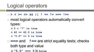 Logical operators
   > < >= <= && || ! == != === !==
   most logical operators automatically convert
    types:
       5 < "7" is true
       42 == 42.0 is true
       "5.0" == 5 is true

   === and !== are strict equality tests; checks
    both type and value
       "5.0" === 5 is false
 