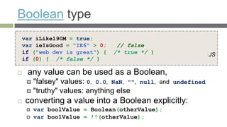 Boolean type
var iLike190M = true;
var ieIsGood = "IE6" > 0;       // false
if ("web dev is great") {      /* true */ }                     JS
if (0) { /* false */ }

   any value can be used as a Boolean,
     "falsey" values: 0, 0.0, NaN, "",   null, and undefined
     "truthy" values: anything else
   converting a value into a Boolean explicitly:
       var boolValue = Boolean(otherValue);
       var boolValue = !!(otherValue);
 