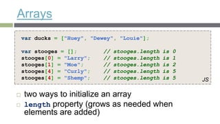 Arrays
    var ducks = ["Huey", "Dewey", "Louie"];

    var stooges = [];       //   stooges.length   is   0
    stooges[0] = "Larry";   //   stooges.length   is   1
    stooges[1] = "Moe";     //   stooges.length   is   2
    stooges[4] = "Curly";   //   stooges.length   is   5
    stooges[4] = "Shemp";   //   stooges.length   is   5   JS

   two ways to initialize an array
   length property (grows as needed when
    elements are added)
 