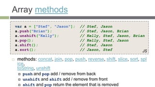 Array methods
    var a = ["Stef", "Jason"];       //   Stef, Jason
    a.push("Brian");                 //   Stef, Jason, Brian
    a.unshift("Kelly");              //   Kelly, Stef, Jason, Brian
    a.pop();                         //   Kelly, Stef, Jason
    a.shift();                       //   Stef, Jason
    a.sort();                        //   Jason, Stef             JS

    methods: concat, join, pop, push, reverse, shift, slice, sort, spl
     ice,
     toString, unshift
        push and pop add / remove from back
        unshift and shift add / remove from front
        shift and pop return the element that is removed
 