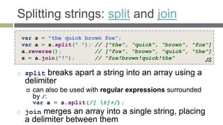 Splitting strings: split and join
    var s = "the quick brown   fox";
    var a = s.split(" "); //   ["the", "quick", "brown", "fox"]
    a.reverse();          //   ["fox", "brown", "quick", "the"]
    s = a.join("!");      //   "fox!brown!quick!the"         JS

    split breaks apart a string into an array using a
     delimiter
        can also be used with regular expressions surrounded
         by /:
         var a = s.split(/[ t]+/);
    join merges an array into a single string, placing
     a delimiter between them
 