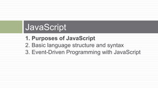 JavaScript
1. Purposes of JavaScript
2. Basic language structure and syntax
3. Event-Driven Programming with JavaScript
 