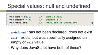 Special values: null and undefined
    var ned = null;   //   ned is null
    var benson = 9;   //   benson's 9
    var caroline;     //   caroline is undefined     JS


    undefined  : has not been declared, does not exist
    null : exists, but was specifically assigned an
     empty or null value
    Why does JavaScript have both of these?
 