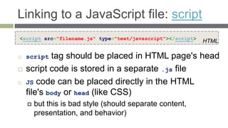Linking to a JavaScript file: script
<script src="filename.js" type="text/javascript"></script>
                                                             HTML

   script  tag should be placed in HTML page's head
   script code is stored in a separate .js file
   JS code can be placed directly in the HTML
    file's body or head (like CSS)
       but this is bad style (should separate content,
        presentation, and behavior)
 