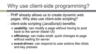 Why use client-side programming?
   PHP already allows us to create dynamic web
    pages. Why also use client-side scripting?
   client-side scripting (JavaScript) benefits:
     usability: can modify a page without having to post
      back to the server (faster UI)
     efficiency: can make small, quick changes to page
      without waiting for server
     event-driven: can respond to user actions like clicks
      and key presses
 