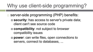Why use client-side programming?
   server-side programming (PHP) benefits:
     security:  has access to server's private data;
      client can't see source code
     compatibility: not subject to browser
      compatibility issues
     power: can write files, open connections to
      servers, connect to databases, ...
 