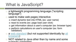 What is JavaScript?
   a lightweight programming language ("scripting
    language")
   used to make web pages interactive
       insert dynamic text into HTML (ex: user name)
       react to events (ex: page load user click)
       get information about a user's computer (ex: browser type)
       perform calculations on user's computer (ex: form
        validation)
   a web standard (but not supported identically by all
    browsers)
   NOT related to Java other than by name and some
 