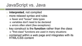 JavaScript vs. Java
   interpreted, not compiled
   more relaxed syntax and rules
       fewer and "looser" data types
       variables don't need to be declared
       errors often silent (few exceptions)
   key construct is the function rather than the class
       "first-class" functions are used in many situations
   contained within a web page and integrates with its
    HTML/CSS content
 