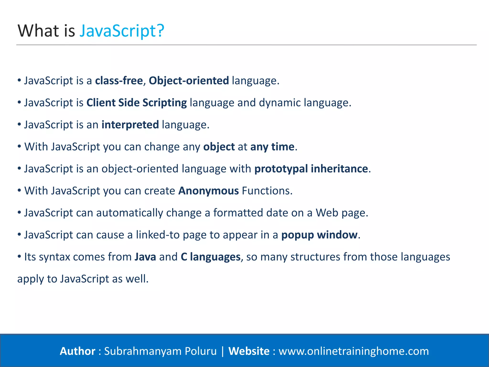 Author : Subrahmanyam Poluru | Website : www.onlinetraininghome.com
What is JavaScript?
• JavaScript is a class-free, Object-oriented language.
• JavaScript is Client Side Scripting language and dynamic language.
• JavaScript is an interpreted language.
• With JavaScript you can change any object at any time.
• JavaScript is an object-oriented language with prototypal inheritance.
• With JavaScript you can create Anonymous Functions.
• JavaScript can automatically change a formatted date on a Web page.
• JavaScript can cause a linked-to page to appear in a popup window.
• Its syntax comes from Java and C languages, so many structures from those languages
apply to JavaScript as well.
 