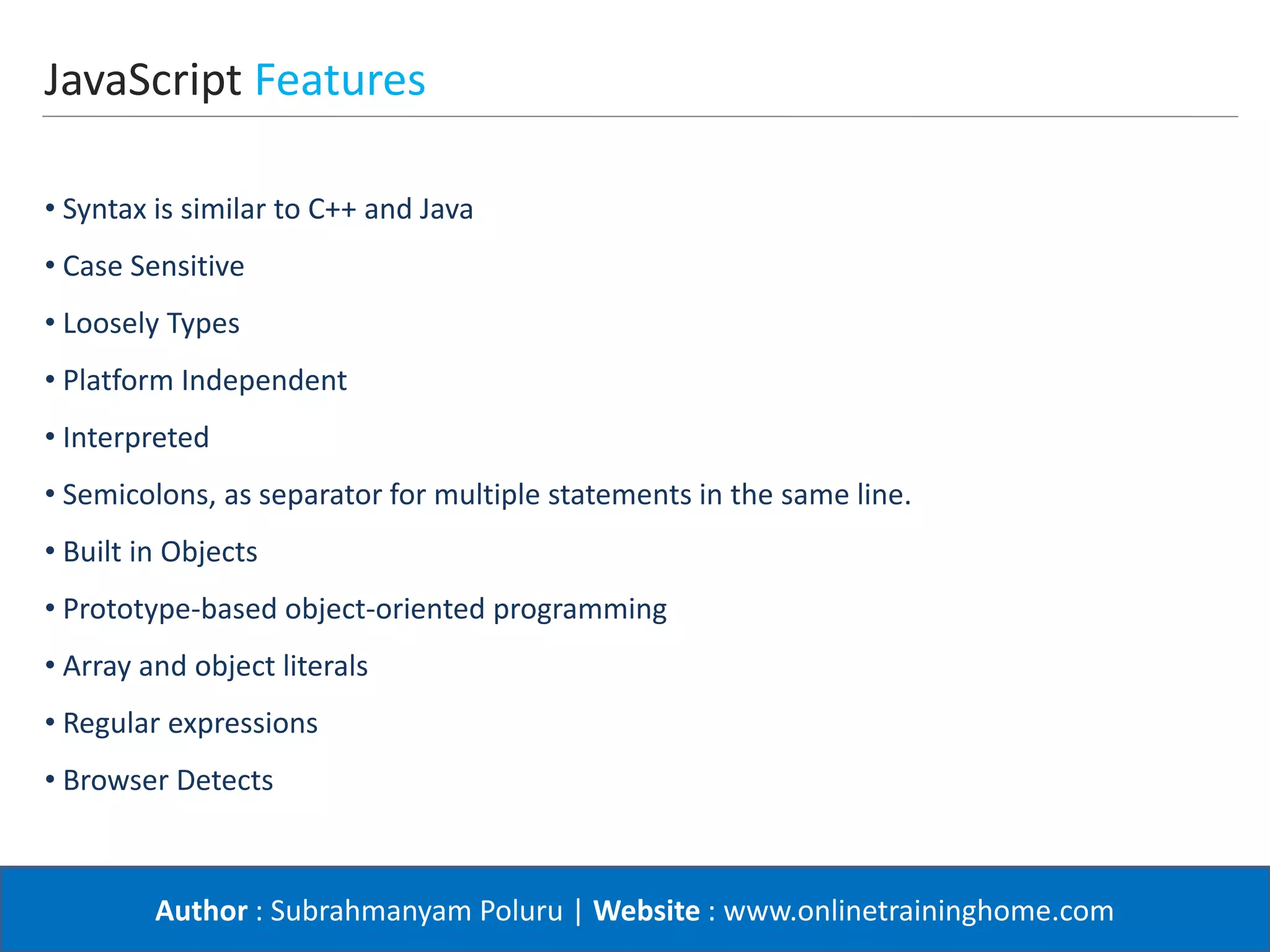 Author : Subrahmanyam Poluru | Website : www.onlinetraininghome.com
JavaScript Features
• Syntax is similar to C++ and Java
• Case Sensitive
• Loosely Types
• Platform Independent
• Interpreted
• Semicolons, as separator for multiple statements in the same line.
• Built in Objects
• Prototype-based object-oriented programming
• Array and object literals
• Regular expressions
• Browser Detects
 