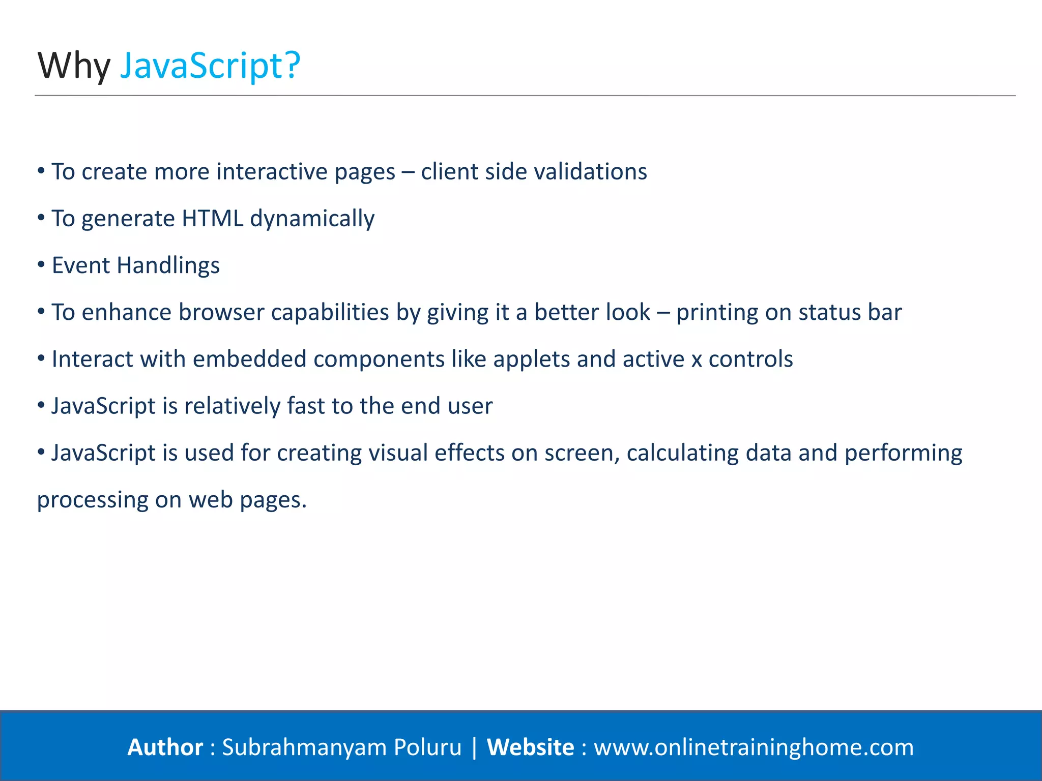 Author : Subrahmanyam Poluru | Website : www.onlinetraininghome.com
Why JavaScript?
• To create more interactive pages – client side validations
• To generate HTML dynamically
• Event Handlings
• To enhance browser capabilities by giving it a better look – printing on status bar
• Interact with embedded components like applets and active x controls
• JavaScript is relatively fast to the end user
• JavaScript is used for creating visual effects on screen, calculating data and performing
processing on web pages.
 