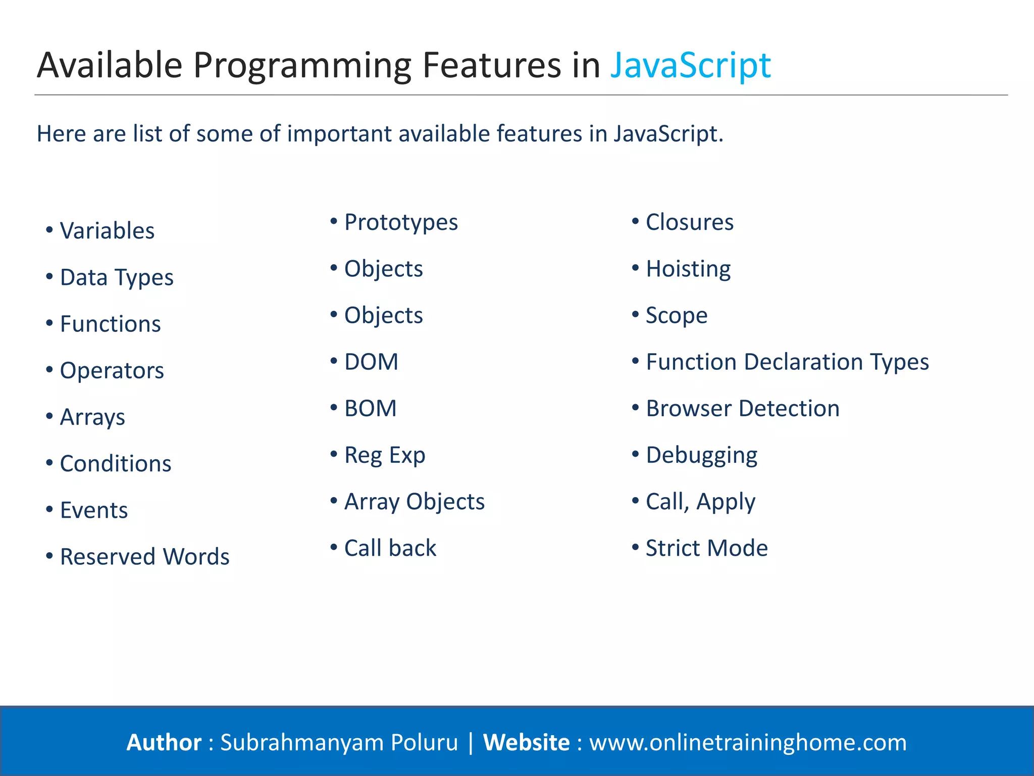 Author : Subrahmanyam Poluru | Website : www.onlinetraininghome.com
Available Programming Features in JavaScript
• Variables
• Data Types
• Functions
• Operators
• Arrays
• Conditions
• Events
• Reserved Words
• Prototypes
• Objects
• Objects
• DOM
• BOM
• Reg Exp
• Array Objects
• Call back
• Closures
• Hoisting
• Scope
• Function Declaration Types
• Browser Detection
• Debugging
• Call, Apply
• Strict Mode
Here are list of some of important available features in JavaScript.
 