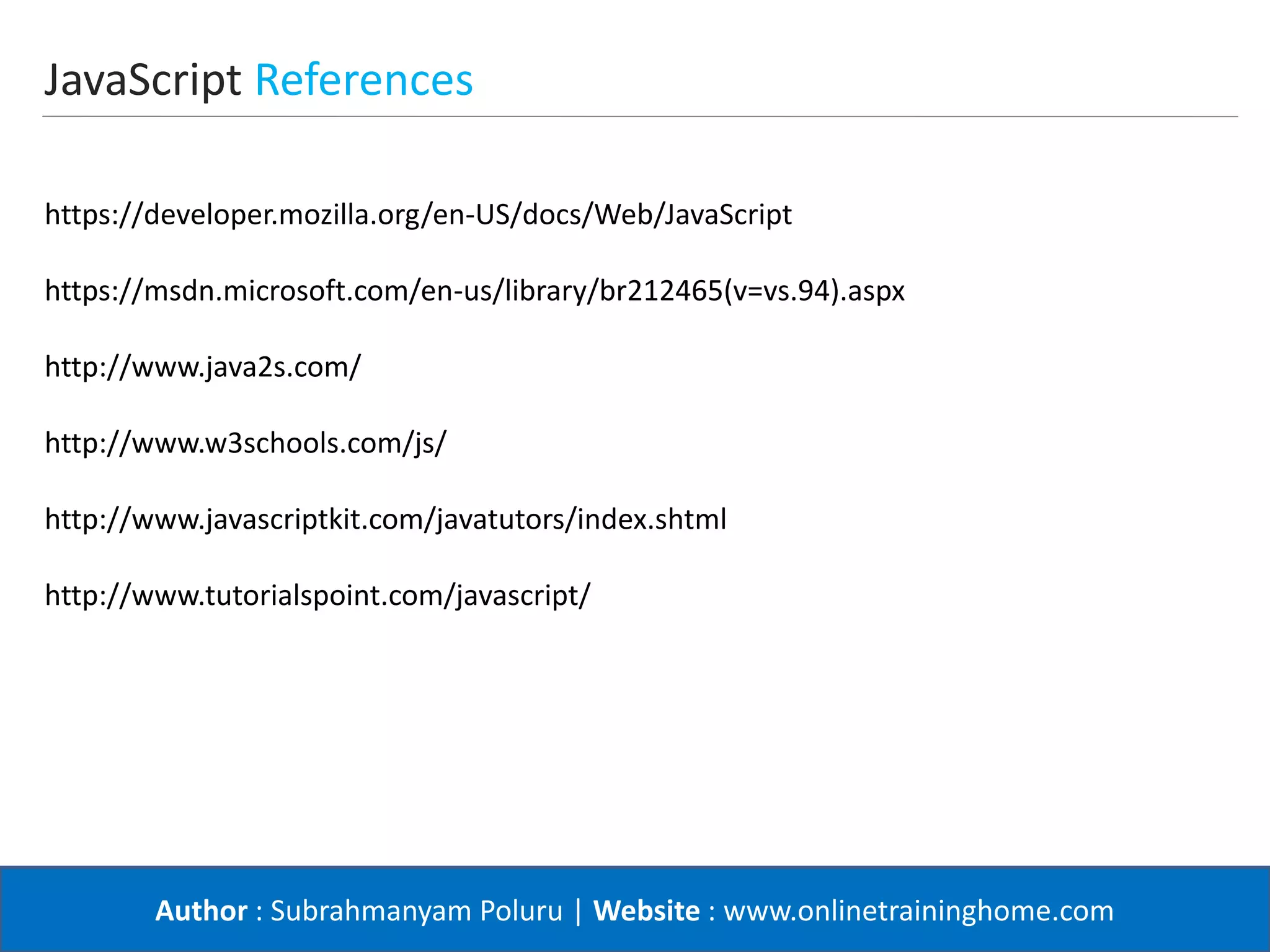 Author : Subrahmanyam Poluru | Website : www.onlinetraininghome.com
JavaScript References
https://developer.mozilla.org/en-US/docs/Web/JavaScript
https://msdn.microsoft.com/en-us/library/br212465(v=vs.94).aspx
http://www.java2s.com/
http://www.w3schools.com/js/
http://www.javascriptkit.com/javatutors/index.shtml
http://www.tutorialspoint.com/javascript/
 
