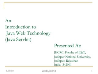 24/03/2009 @JECRC,JODHPUR 1
An
Introduction to
Java Web Technology
(Java Servlet)
Presented At:
JECRC, Faculty of E&T,
Jodhpur National University,
Jodhpur, Rajasthan
India -342001
 