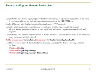 Understanding the GenericServlet class GenericServlet class defines a generic protocol independent servlet.  It is protocol independent in the sense it can be extended to provide implementation of any protocol like FTP, SMTP etc.   Servlet API comes with HttpServlet class which implements HTTP protocol.   Generally when developing web application, you will never need to write a servlet that extends GenericServlet. Most of the Servlets in your application will extend HttpServlet class to handle web requests.  GenericServlet class provides implementation of Servlet Interface. This is an abstract class, all the subclasses must implement service () method.  Public   abstract   class  GenericServlet  implements  Servlet,ServletConfig,Serializable   In addition to those methods defined in Servlet Interface, GenericServlet defines following additional methods.  Public   void   init () Public   void   log (String  message ) Public   void  log (String  message , Throwable  t )  