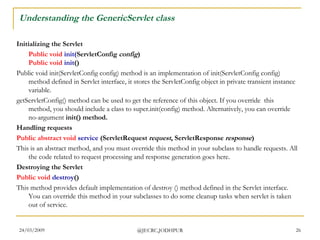 Understanding the GenericServlet class Initializing the Servlet Public   void   init( ServletConfig  config ) Public   void   init ()  Public void init(ServletConfig config) method is an implementation of init(ServletConfig config) method defined in Servlet interface, it stores the ServletConfig object in private transient instance variable.   getServletConfig() method can be used to get the reference of this object. If you override  this method, you should include a class to super.init(config) method. Alternatively, you can override no-argument  init() method.   Handling requests Public   abstract   void   service  (ServletRequest  request , ServletResponse  response ) This is an abstract method, and you must override this method in your subclass to handle requests. All the code related to request processing and response generation goes here.  Destroying the Servlet Public   void   destroy ()  This method provides default implementation of destroy () method defined in the Servlet interface. You can override this method in your subclasses to do some cleanup tasks when servlet is taken out of service.  