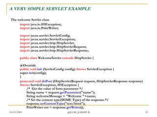 A VERY SIMPLE SERVLET EXAMPLE The welcome Servlet class import  java.io.IOException; import  java.io.PrintWriter; import  javax.servlet.ServletConfig; import  javax.servlet.ServletException; import  javax.servlet.http.HttpServlet; import  javax.servlet.http.HttpServletRequest; import  javax.servlet.http.HttpServletResponse; public   class  WelcomeServlet  extends  HttpServlet { @Override public   void   init  (ServletConfig config)  throws  ServletException { super .ini t(config); }  protected   void   doPost  (HttpServletRequest request, HttpServletResponse response)  throws  ServletException, IOException { /*  Get the value of form parameter */ String name = request. getParameter ("name"); String welcomeMessage = "Welcome "+name; /* Set the content type(MIME Type) of the response.*/ response. setContentType ("text/html"); PrintWriter out = response. getWriter ();  