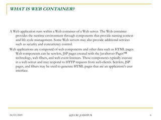 WHAT IS WEB CONTAINER? A Web application runs within a Web container of a Web server. The Web container provides the runtime environment through components that provide naming context and life cycle management. Some Web servers may also provide additional services such as security and concurrency control.  Web applications are composed of web components and other data such as HTML pages. Web components can be servlets, JSP pages created with the JavaServer Pages™ technology, web filters, and web event listeners. These components typically execute in a web server and may respond to HTTP requests from web clients. Servlets, JSP pages, and filters may be used to generate HTML pages that are an application’s user interface.  