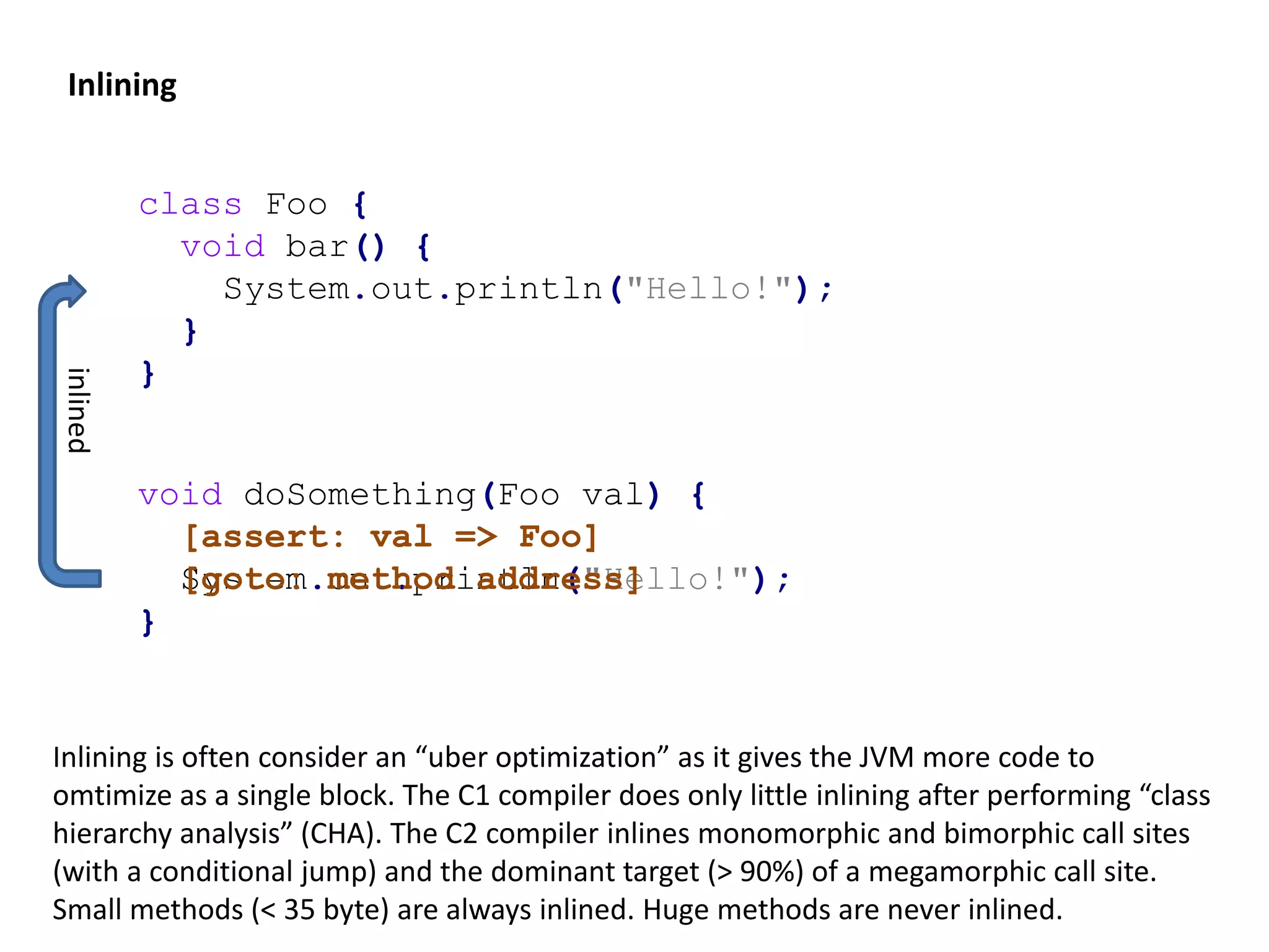 Inlining void doSomething(Foo val) { [assert: val => Foo] System.out.println("Hello!"); } inlined Inlining is often consider an “uber optimization” as it gives the JVM more code to omtimize as a single block. The C1 compiler does only little inlining after performing “class hierarchy analysis” (CHA). The C2 compiler inlines monomorphic and bimorphic call sites (with a conditional jump) and the dominant target (> 90%) of a megamorphic call site. Small methods (< 35 byte) are always inlined. Huge methods are never inlined. class Foo { void bar() { System.out.println("Hello!"); } } void doSomething(Foo val) { [assert: val => Foo] [goto: method address] } 