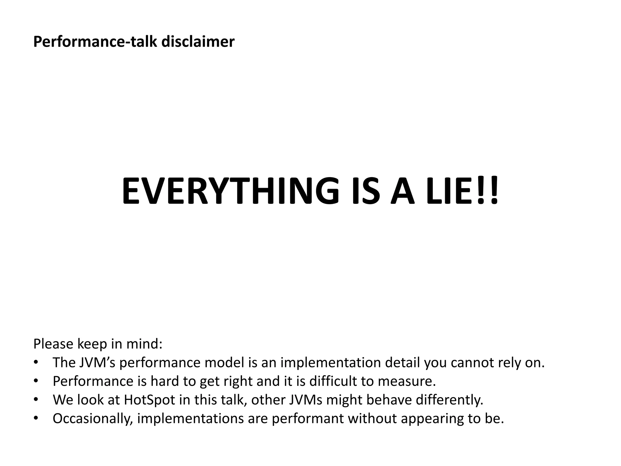 Performance-talk disclaimer EVERYTHING IS A LIE!! Please keep in mind: • The JVM’s performance model is an implementation detail you cannot rely on. • Performance is hard to get right and it is difficult to measure. • We look at HotSpot in this talk, other JVMs might behave differently. • Occasionally, implementations are performant without appearing to be. 