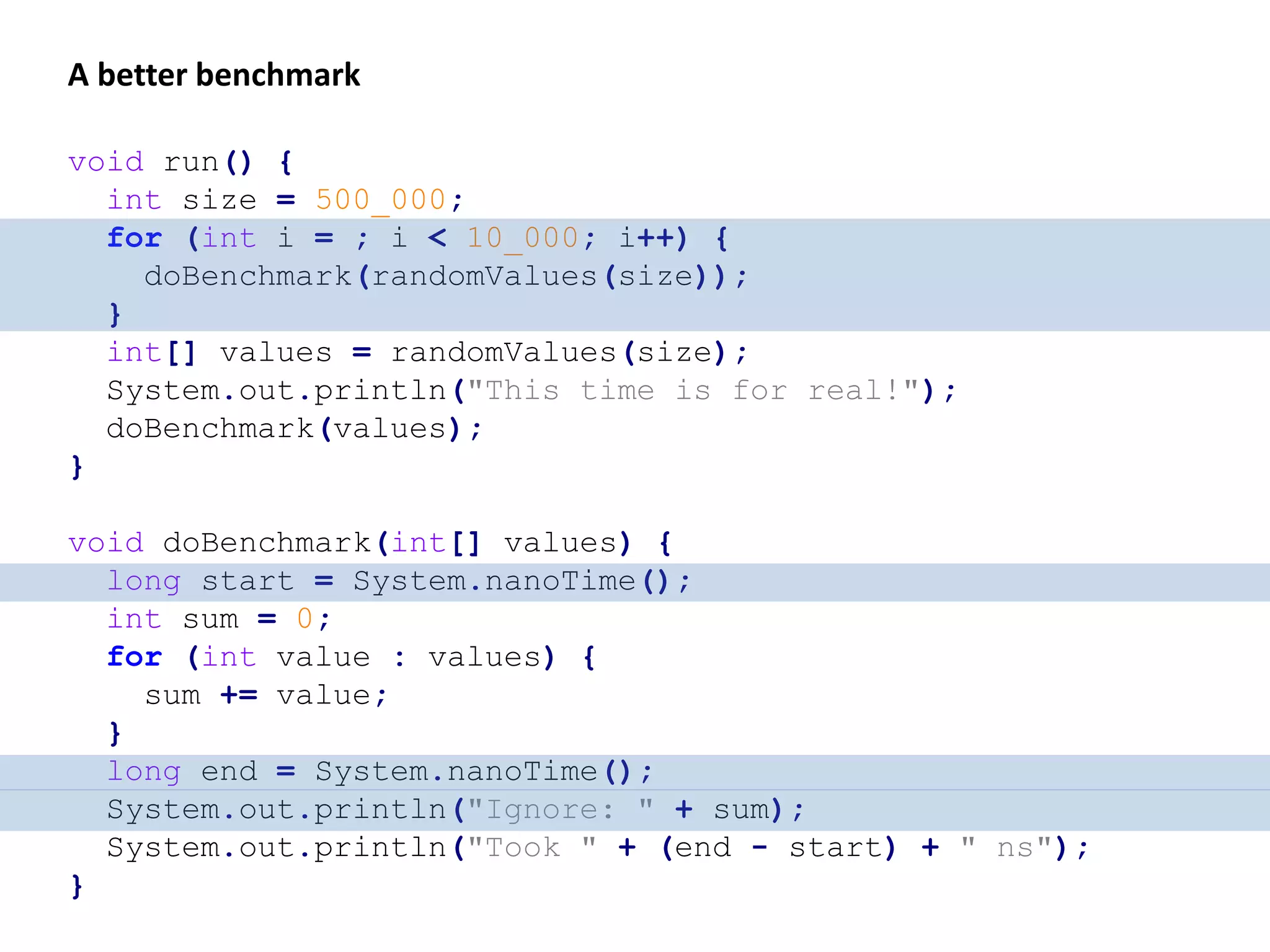 long start = System.currentTimeMillis(); long end = System.currentTimeMillis(); System.out.println("Took " + (end - start) + " ms"); int sum = 0; for (int value : values) { sum += value; } int size = 20_000; int[] values = randomValues(size); int sum = 0; for (int value : values) { sum += value; } int size = 20_000; int[] values = randomValues(size); Dead-code elimination Also, the outcome might dependant on the JVM’s collected code profile that was gathered before the benchmark is run. Also, the measured time represents wall-clock time which is not a good choice for measuring small amounts of time. 