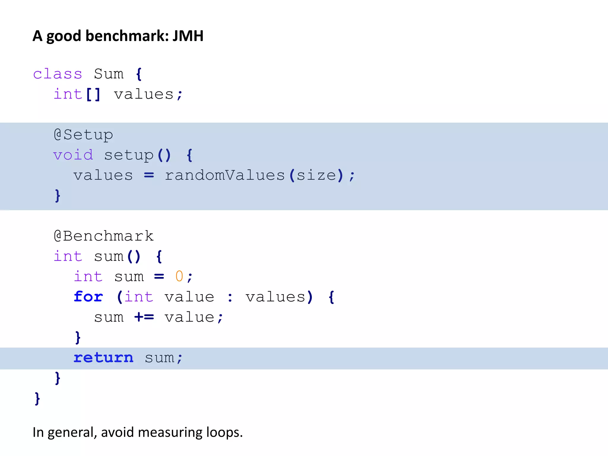 void run() { int size = 500_000; for (int i = ; i < 10_000; i++) { doBenchmark(randomValues(size)); } int[] values = randomValues(size); System.out.println("This time is for real!"); doBenchmark(values); } void doBenchmark(int[] values) { long start = System.nanoTime(); int sum = 0; for (int value : values) { sum += value; } long end = System.nanoTime(); System.out.println("Ignore: " + sum); System.out.println("Took " + (end - start) + " ns"); } A better benchmark 