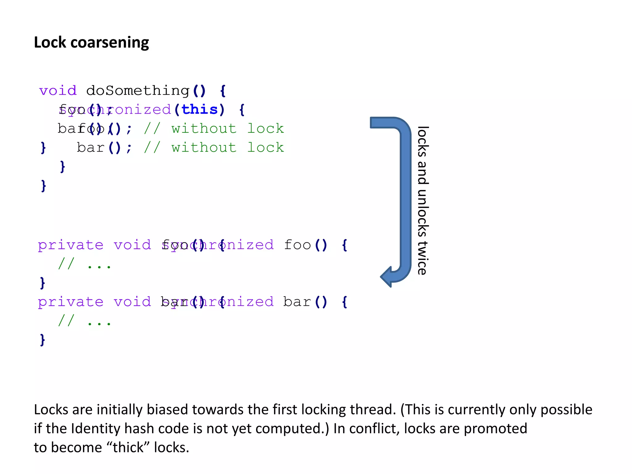 Main memory False sharing class Shared { int x; int y; } 14 7 “foo” 71 97 “bar” L1 cache (1) L1 cache (2) 1: writes x 2: writes y 14 7 “foo” 71 97 “bar” 14 7 “foo” 71 97 “bar” 24 7 “foo” 71 97 “bar” 14 1 “foo” 71 97 “bar” contention class Shared { @Contended int x; @Contended int y; } 14 7 “foo” 71 97 “bar” Field annotation increases memory usage significantly! Adding “padding fields” can simulate the same effect but object memory layouts are an implementation detail and changed in the past. Note that arrays are always allocated in continuous blocks! Conversely, cache (line) locality can improve a single thread‘s performance. 