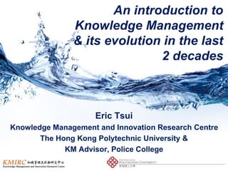 An introduction to
Knowledge Management
& its evolution in the last
2 decades
Eric Tsui
Knowledge Management and Innovation Research Centre
The Hong Kong Polytechnic University &
KM Advisor, Police College
 