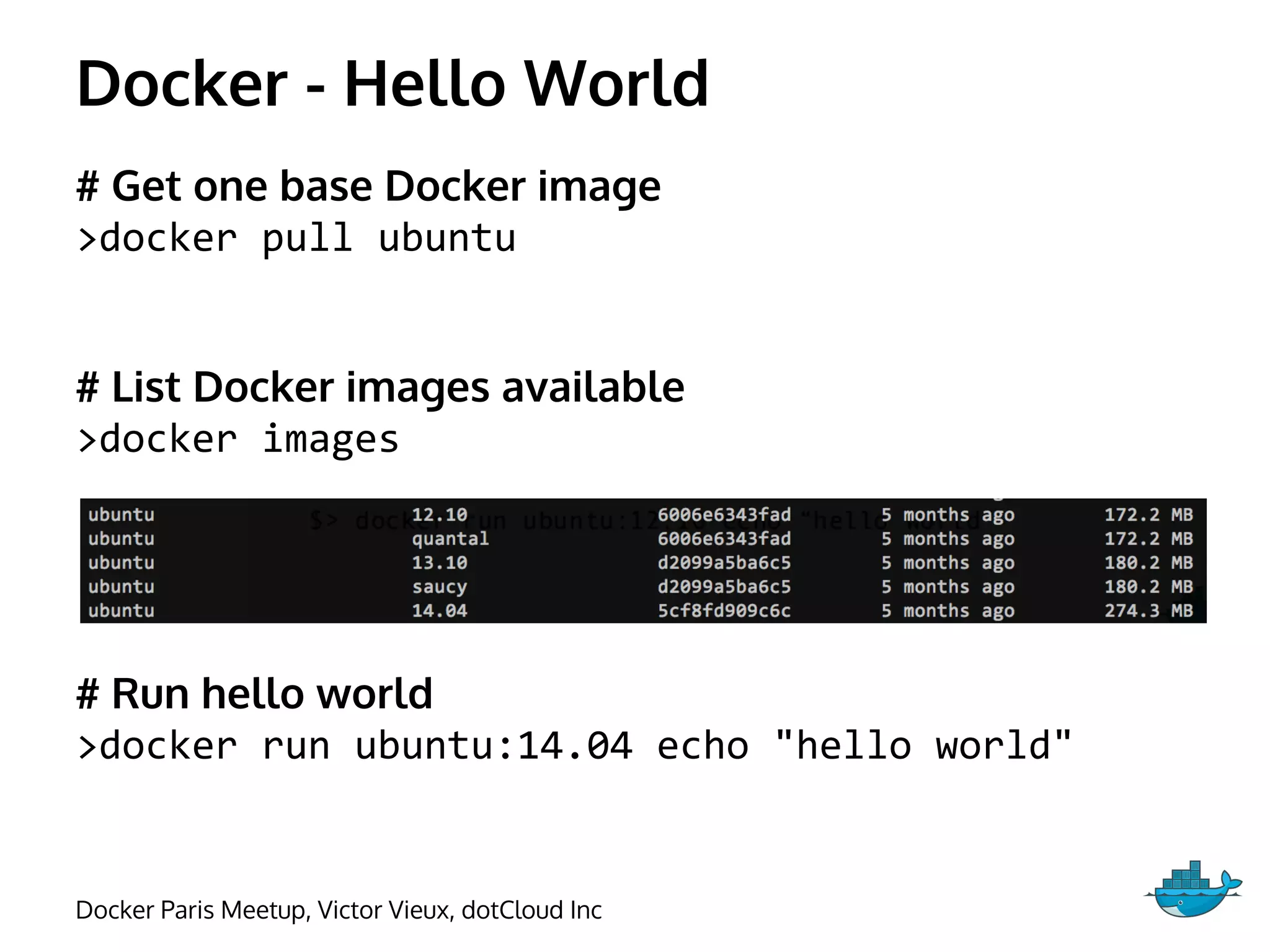 Docker - Hello World
# Get one base Docker image
>docker pull ubuntu
# List Docker images available
>docker images
# Run hello world
>docker run ubuntu:14.04 echo "hello world"
Docker Paris Meetup, Victor Vieux, dotCloud Inc
 