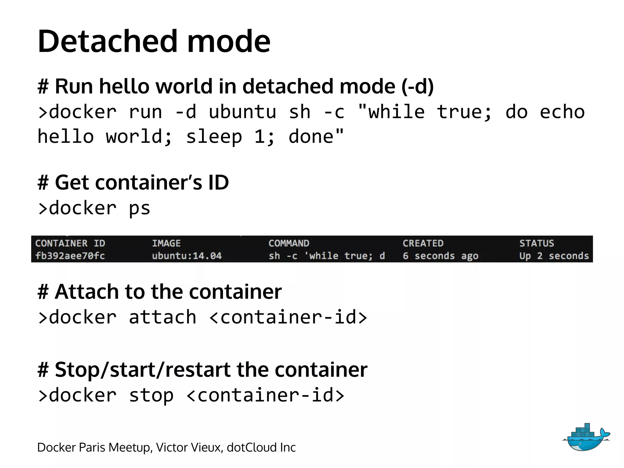 Detached mode
# Run hello world in detached mode (-d)
>docker run -d ubuntu sh -c "while true; do echo
hello world; sleep 1; done"
# Get container’s ID
>docker ps
# Attach to the container
>docker attach <container-id>
# Stop/start/restart the container
>docker stop <container-id>
Docker Paris Meetup, Victor Vieux, dotCloud Inc
 