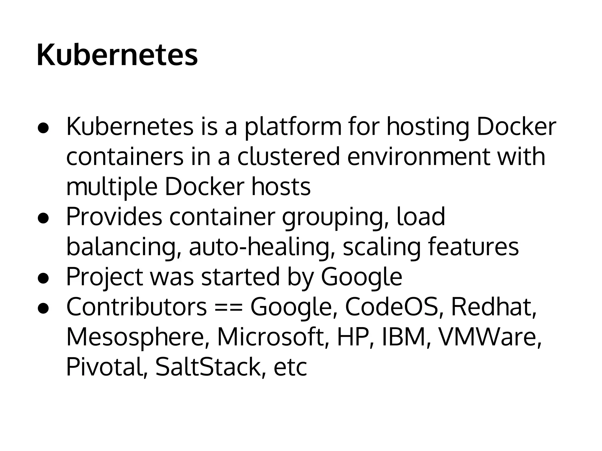 Kubernetes
● Kubernetes is a platform for hosting Docker
containers in a clustered environment with
multiple Docker hosts
● Provides container grouping, load
balancing, auto-healing, scaling features
● Project was started by Google
● Contributors == Google, CodeOS, Redhat,
Mesosphere, Microsoft, HP, IBM, VMWare,
Pivotal, SaltStack, etc
 