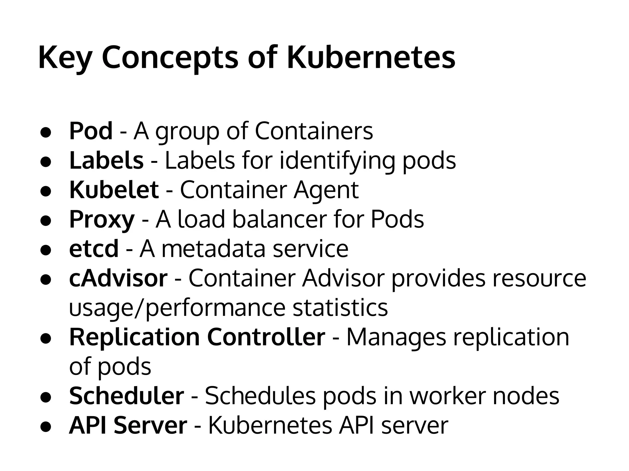 Key Concepts of Kubernetes
● Pod - A group of Containers
● Labels - Labels for identifying pods
● Kubelet - Container Agent
● Proxy - A load balancer for Pods
● etcd - A metadata service
● cAdvisor - Container Advisor provides resource
usage/performance statistics
● Replication Controller - Manages replication
of pods
● Scheduler - Schedules pods in worker nodes
● API Server - Kubernetes API server
 