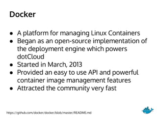 Docker
● A platform for managing Linux Containers
● Began as an open-source implementation of
the deployment engine which powers
dotCloud
● Started in March, 2013
● Provided an easy to use API and powerful
container image management features
● Attracted the community very fast
https://github.com/docker/docker/blob/master/README.md
 