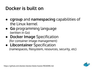 Docker is built on
● cgroup and namespacing capabilities of
the Linux kernel
● Go programming language
(written in Go)
● Docker Image Specification
(for container image management)
● Libcontainer Specification
(namespaces, filesystem, resources, security, etc)
https://github.com/docker/docker/blob/master/README.md
 
