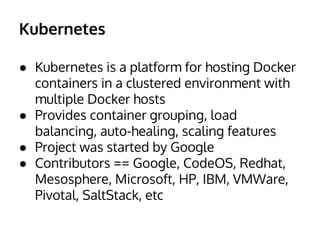 Kubernetes
● Kubernetes is a platform for hosting Docker
containers in a clustered environment with
multiple Docker hosts
● Provides container grouping, load
balancing, auto-healing, scaling features
● Project was started by Google
● Contributors == Google, CodeOS, Redhat,
Mesosphere, Microsoft, HP, IBM, VMWare,
Pivotal, SaltStack, etc
 
