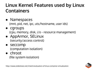 Linux Kernel Features used by Linux
Containers
● Namespaces
(mnt, pid, net, ipc, uts/hostname, user ids)
● cgroups
(cpu, memory, disk, i/o - resource management)
● AppArmor, SELinux
(security/access control)
● seccomp
(computation isolation)
● chroot
(file system isolation)
http://www.slideshare.net/imesh/evoluation-of-linux-container-virtualization
 