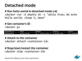 Detached mode
# Run hello world in detached mode (-d)
>docker run -d ubuntu sh -c "while true; do echo
hello world; sleep 1; done"
# Get container’s ID
>docker ps
# Attach to the container
>docker attach <container-id>
# Stop/start/restart the container
>docker stop <container-id>
Docker Paris Meetup, Victor Vieux, dotCloud Inc
 