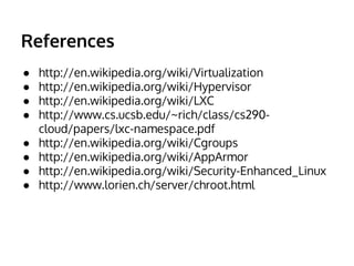 References
● http://en.wikipedia.org/wiki/Virtualization
● http://en.wikipedia.org/wiki/Hypervisor
● http://en.wikipedia.org/wiki/LXC
● http://www.cs.ucsb.edu/~rich/class/cs290-
cloud/papers/lxc-namespace.pdf
● http://en.wikipedia.org/wiki/Cgroups
● http://en.wikipedia.org/wiki/AppArmor
● http://en.wikipedia.org/wiki/Security-Enhanced_Linux
● http://www.lorien.ch/server/chroot.html
 