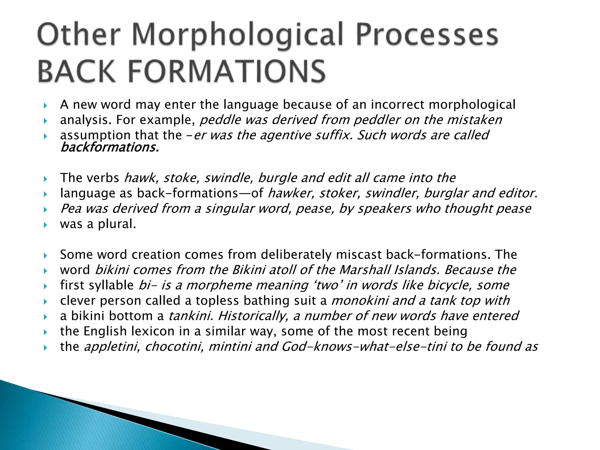  A new word may enter the language because of an incorrect morphological
 analysis. For example, peddle was derived from peddler on the mistaken
 assumption that the -er was the agentive suffix. Such words are called
backformations.
 The verbs hawk, stoke, swindle, burgle and edit all came into the
 language as back-formations—of hawker, stoker, swindler, burglar and editor.
 Pea was derived from a singular word, pease, by speakers who thought pease
 was a plural.
 Some word creation comes from deliberately miscast back-formations. The
 word bikini comes from the Bikini atoll of the Marshall Islands. Because the
 first syllable bi- is a morpheme meaning ‘two’ in words like bicycle, some
 clever person called a topless bathing suit a monokini and a tank top with
 a bikini bottom a tankini. Historically, a number of new words have entered
 the English lexicon in a similar way, some of the most recent being
 the appletini, chocotini, mintini and God-knows-what-else-tini to be found as
 