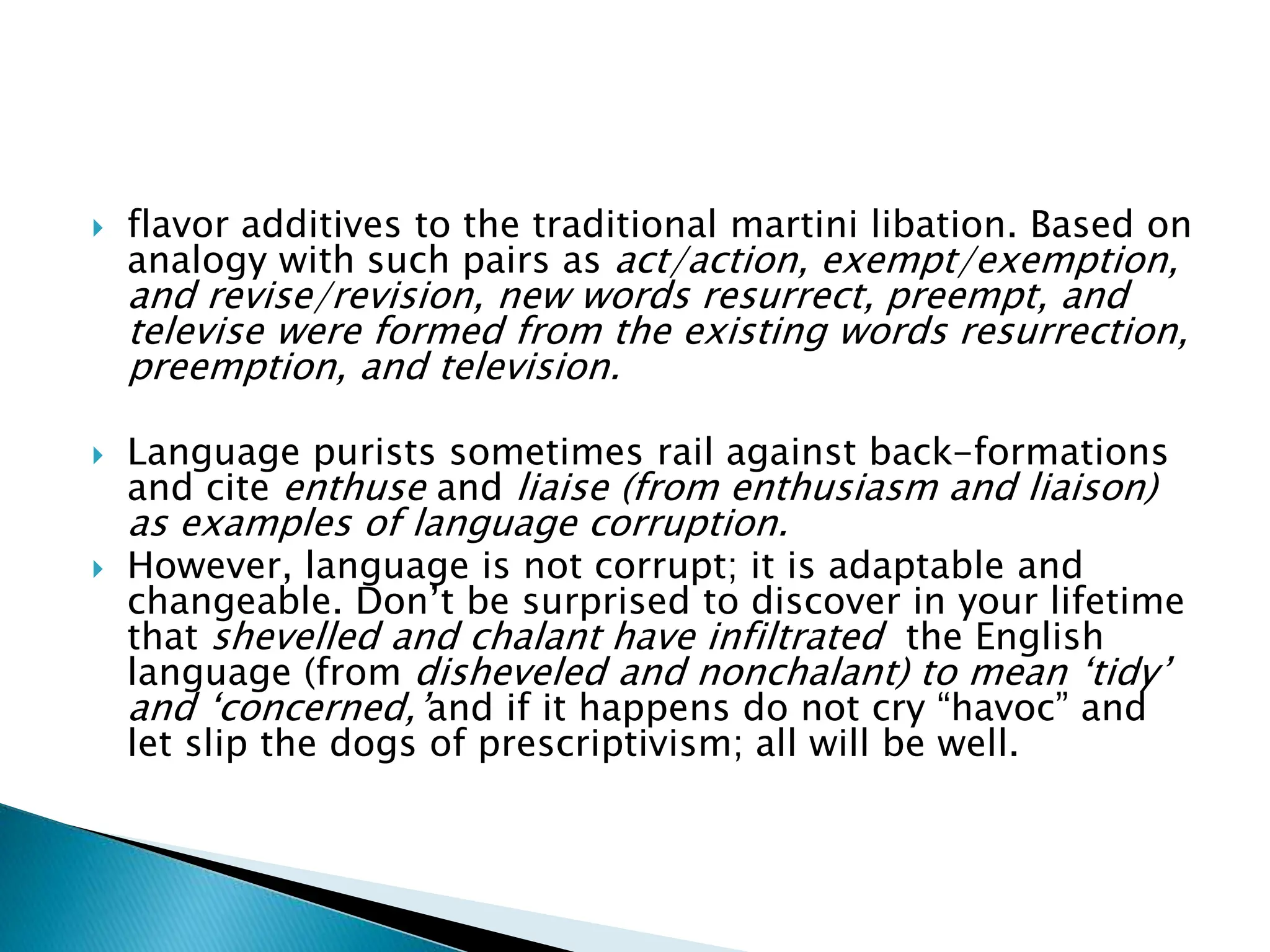  flavor additives to the traditional martini libation. Based on
analogy with such pairs as act/action, exempt/exemption,
and revise/revision, new words resurrect, preempt, and
televise were formed from the existing words resurrection,
preemption, and television.
 Language purists sometimes rail against back-formations
and cite enthuse and liaise (from enthusiasm and liaison)
as examples of language corruption.
 However, language is not corrupt; it is adaptable and
changeable. Don’t be surprised to discover in your lifetime
that shevelled and chalant have infiltrated the English
language (from disheveled and nonchalant) to mean ‘tidy’
and ‘concerned,’and if it happens do not cry “havoc” and
let slip the dogs of prescriptivism; all will be well.
 