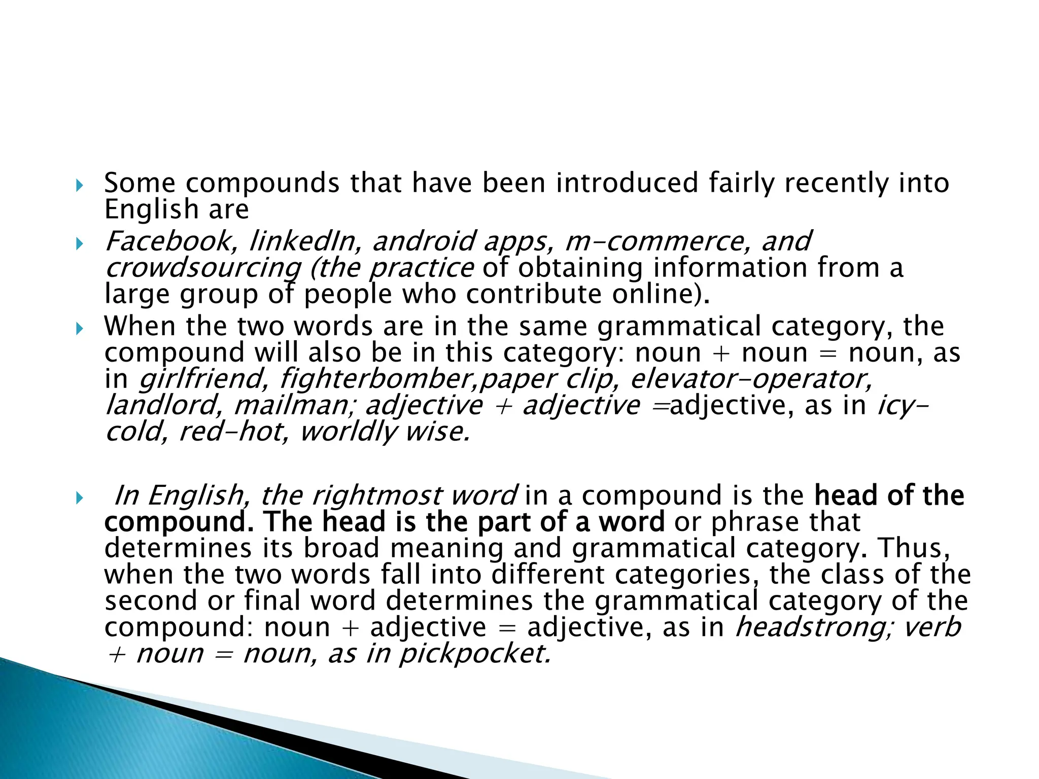  Some compounds that have been introduced fairly recently into
English are
 Facebook, linkedIn, android apps, m-commerce, and
crowdsourcing (the practice of obtaining information from a
large group of people who contribute online).
 When the two words are in the same grammatical category, the
compound will also be in this category: noun + noun = noun, as
in girlfriend, fighterbomber,paper clip, elevator-operator,
landlord, mailman; adjective + adjective =adjective, as in icy-
cold, red-hot, worldly wise.
 In English, the rightmost word in a compound is the head of the
compound. The head is the part of a word or phrase that
determines its broad meaning and grammatical category. Thus,
when the two words fall into different categories, the class of the
second or final word determines the grammatical category of the
compound: noun + adjective = adjective, as in headstrong; verb
+ noun = noun, as in pickpocket.
 