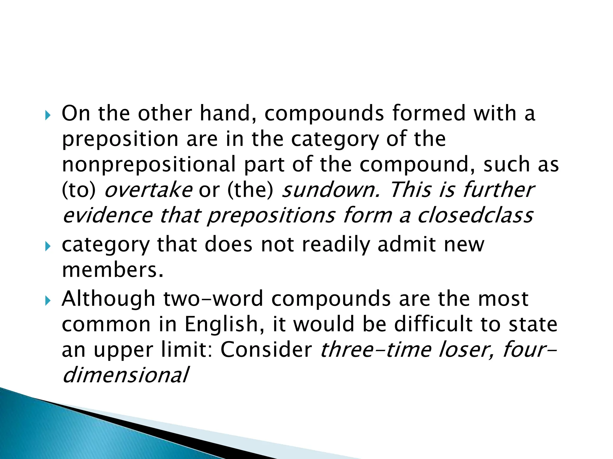  On the other hand, compounds formed with a
preposition are in the category of the
nonprepositional part of the compound, such as
(to) overtake or (the) sundown. This is further
evidence that prepositions form a closedclass
 category that does not readily admit new
members.
 Although two-word compounds are the most
common in English, it would be difficult to state
an upper limit: Consider three-time loser, four-
dimensional
 