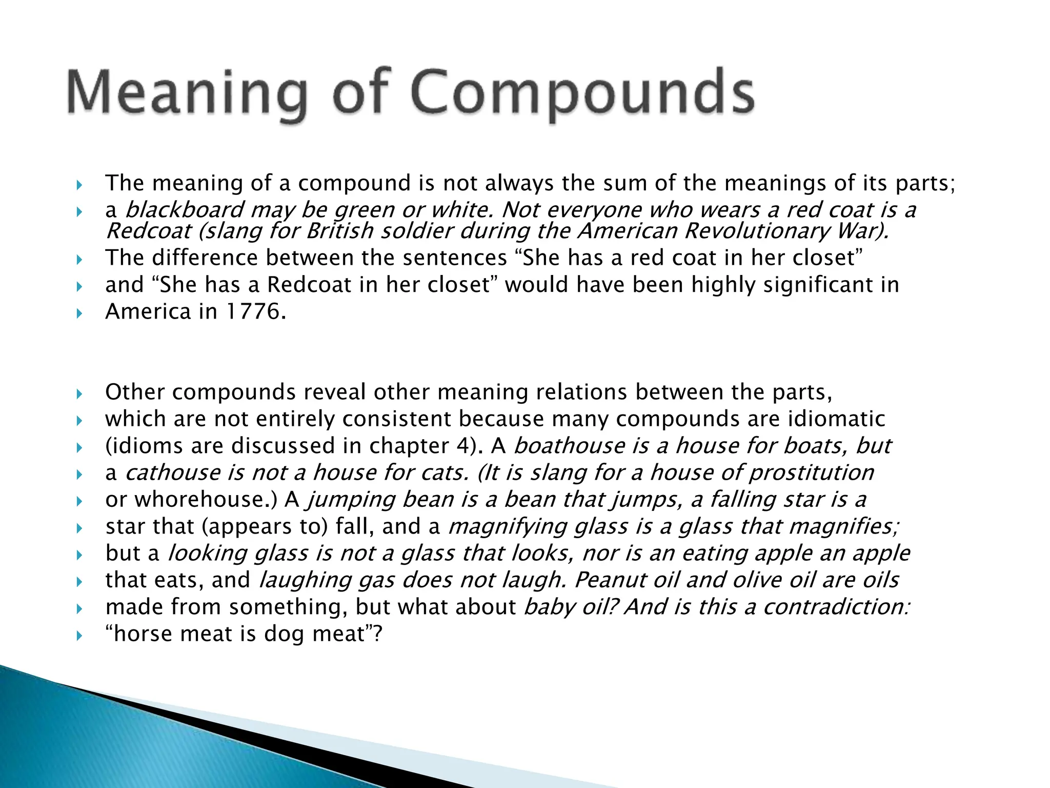  The meaning of a compound is not always the sum of the meanings of its parts;
 a blackboard may be green or white. Not everyone who wears a red coat is a
Redcoat (slang for British soldier during the American Revolutionary War).
 The difference between the sentences “She has a red coat in her closet”
 and “She has a Redcoat in her closet” would have been highly significant in
 America in 1776.
 Other compounds reveal other meaning relations between the parts,
 which are not entirely consistent because many compounds are idiomatic
 (idioms are discussed in chapter 4). A boathouse is a house for boats, but
 a cathouse is not a house for cats. (It is slang for a house of prostitution
 or whorehouse.) A jumping bean is a bean that jumps, a falling star is a
 star that (appears to) fall, and a magnifying glass is a glass that magnifies;
 but a looking glass is not a glass that looks, nor is an eating apple an apple
 that eats, and laughing gas does not laugh. Peanut oil and olive oil are oils
 made from something, but what about baby oil? And is this a contradiction:
 “horse meat is dog meat”?
 