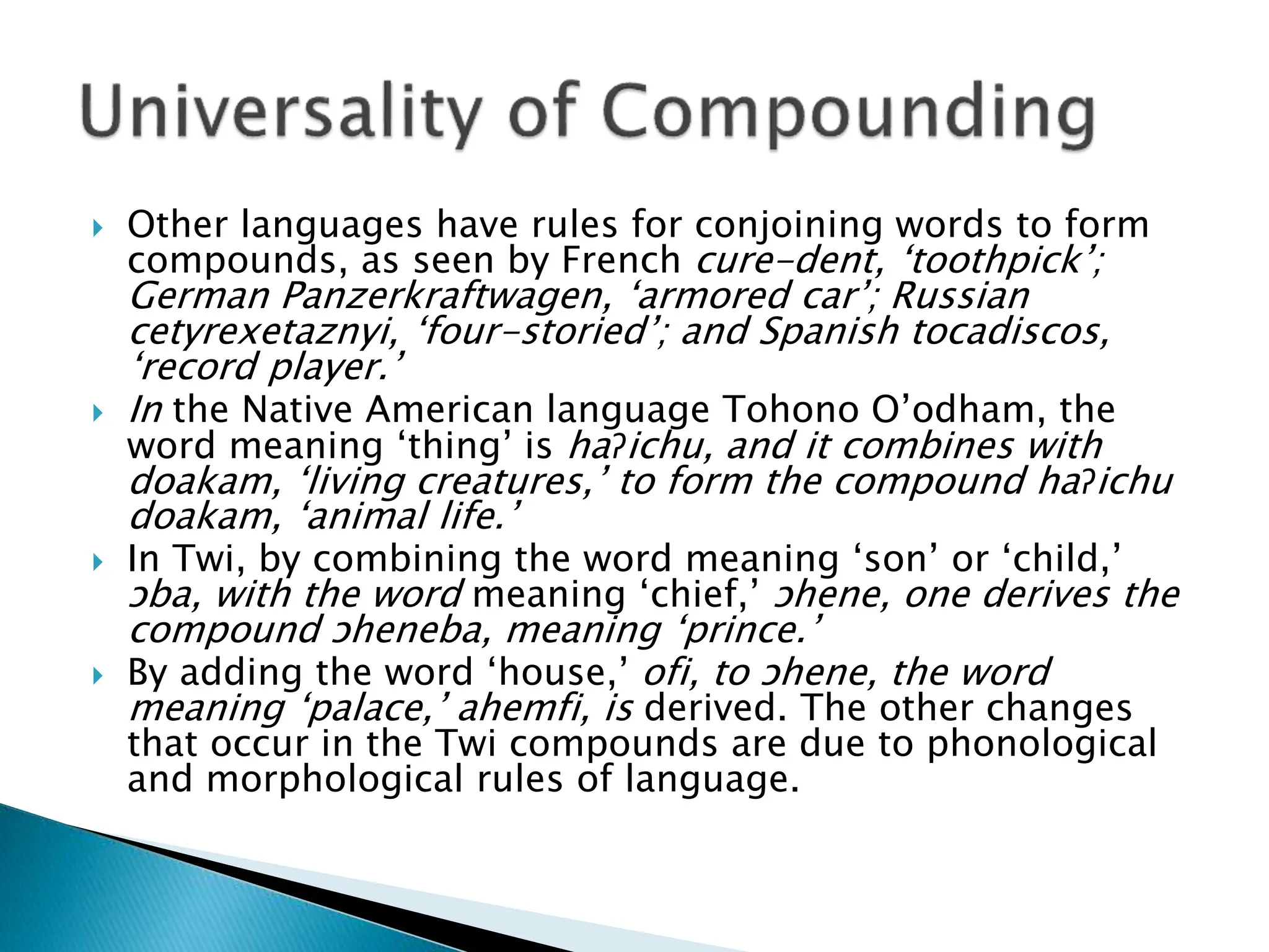  Other languages have rules for conjoining words to form
compounds, as seen by French cure-dent, ‘toothpick’;
German Panzerkraftwagen, ‘armored car’; Russian
cetyrexetaznyi, ‘four-storied’; and Spanish tocadiscos,
‘record player.’
 In the Native American language Tohono O’odham, the
word meaning ‘thing’ is haɁichu, and it combines with
doakam, ‘living creatures,’ to form the compound haɁichu
doakam, ‘animal life.’
 In Twi, by combining the word meaning ‘son’ or ‘child,’
ɔba, with the word meaning ‘chief,’ ɔhene, one derives the
compound ɔheneba, meaning ‘prince.’
 By adding the word ‘house,’ ofi, to ɔhene, the word
meaning ‘palace,’ ahemfi, is derived. The other changes
that occur in the Twi compounds are due to phonological
and morphological rules of language.
 