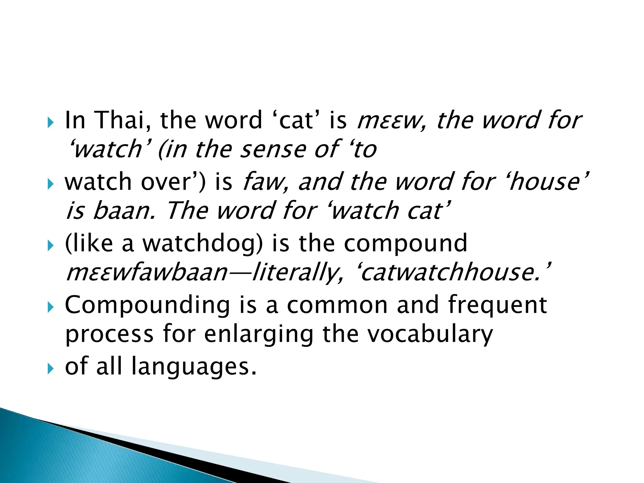  In Thai, the word ‘cat’ is mɛɛw, the word for
‘watch’ (in the sense of ‘to
 watch over’) is faw, and the word for ‘house’
is baan. The word for ‘watch cat’
 (like a watchdog) is the compound
mɛɛwfawbaan—literally, ‘catwatchhouse.’
 Compounding is a common and frequent
process for enlarging the vocabulary
 of all languages.
 