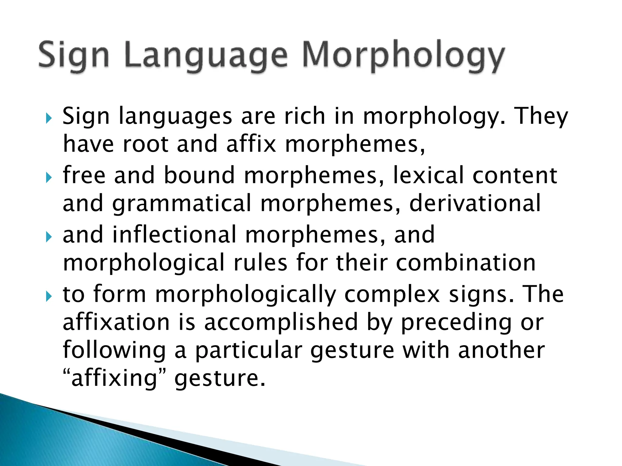  Sign languages are rich in morphology. They
have root and affix morphemes,
 free and bound morphemes, lexical content
and grammatical morphemes, derivational
 and inflectional morphemes, and
morphological rules for their combination
 to form morphologically complex signs. The
affixation is accomplished by preceding or
following a particular gesture with another
“affixing” gesture.
 