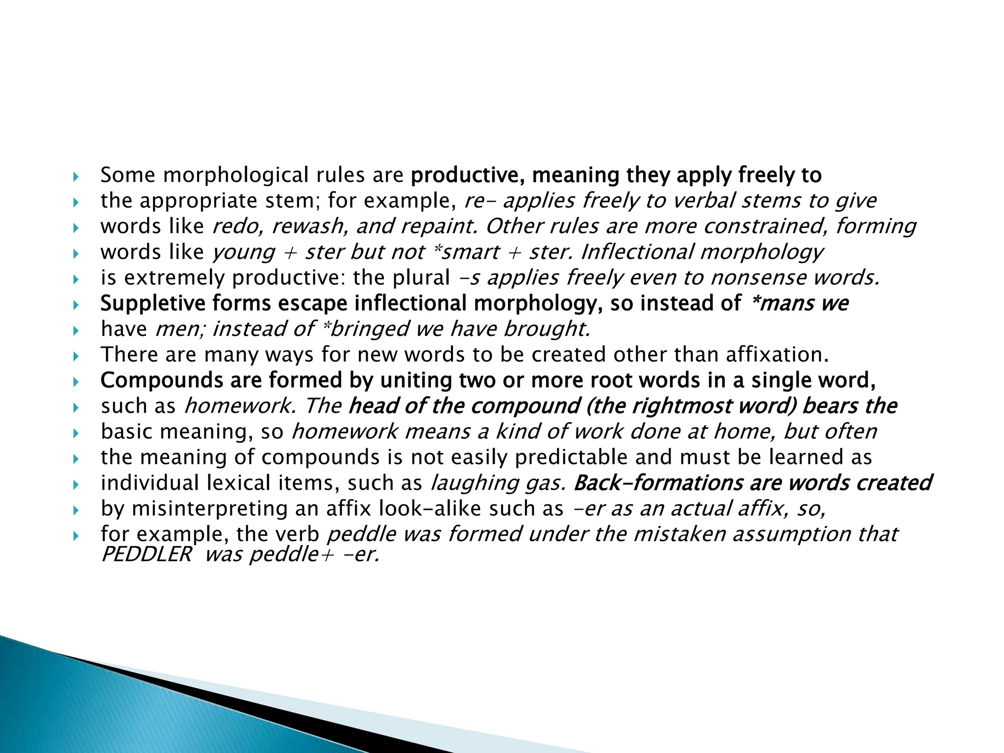  Some morphological rules are productive, meaning they apply freely to
 the appropriate stem; for example, re- applies freely to verbal stems to give
 words like redo, rewash, and repaint. Other rules are more constrained, forming
 words like young + ster but not *smart + ster. Inflectional morphology
 is extremely productive: the plural -s applies freely even to nonsense words.
 Suppletive forms escape inflectional morphology, so instead of *mans we
 have men; instead of *bringed we have brought.
 There are many ways for new words to be created other than affixation.
 Compounds are formed by uniting two or more root words in a single word,
 such as homework. The head of the compound (the rightmost word) bears the
 basic meaning, so homework means a kind of work done at home, but often
 the meaning of compounds is not easily predictable and must be learned as
 individual lexical items, such as laughing gas. Back-formations are words created
 by misinterpreting an affix look-alike such as -er as an actual affix, so,
 for example, the verb peddle was formed under the mistaken assumption that
PEDDLER was peddle+ -er.
 
