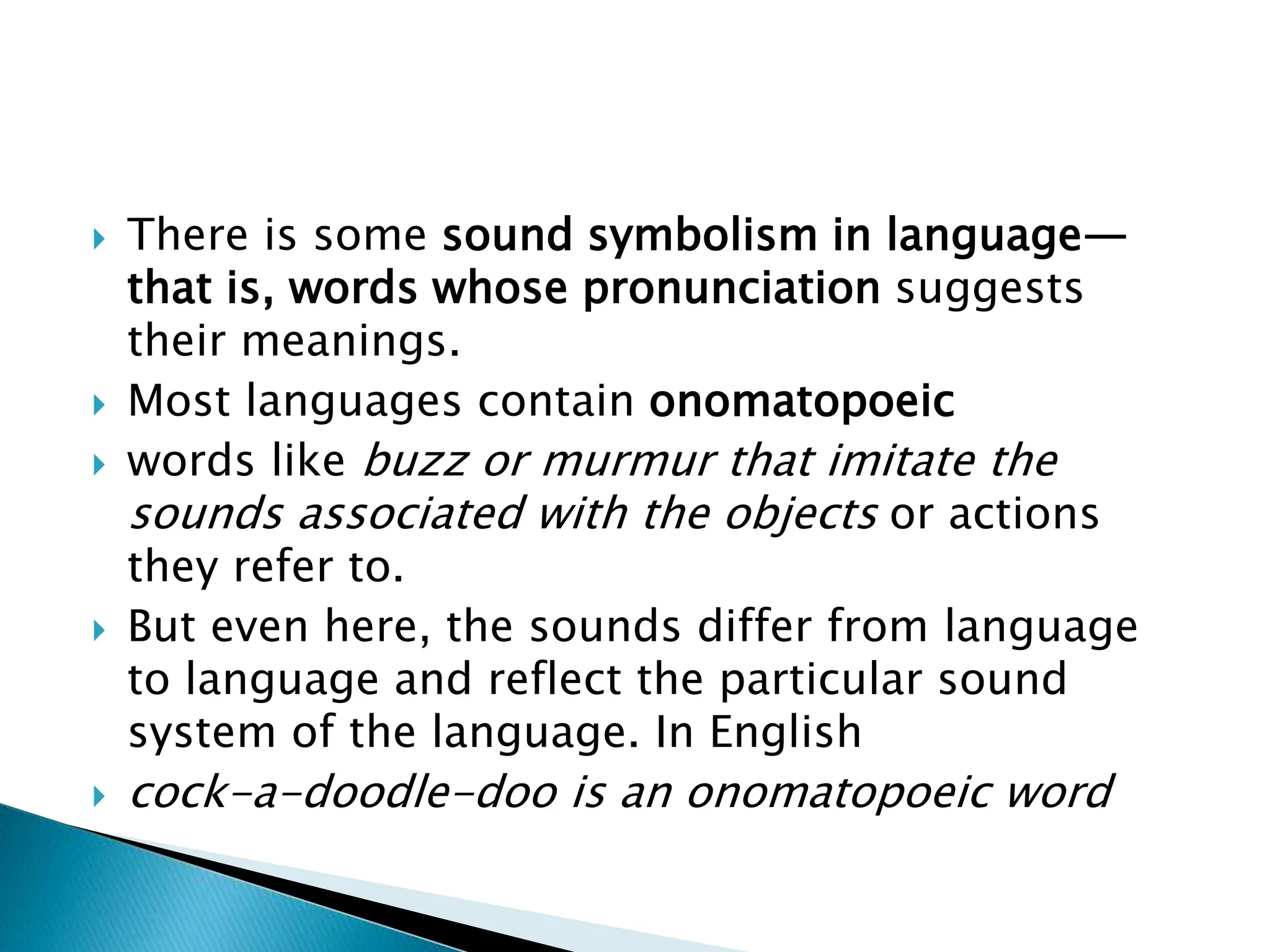  There is some sound symbolism in language—
that is, words whose pronunciation suggests
their meanings.
 Most languages contain onomatopoeic
 words like buzz or murmur that imitate the
sounds associated with the objects or actions
they refer to.
 But even here, the sounds differ from language
to language and reflect the particular sound
system of the language. In English
 cock-a-doodle-doo is an onomatopoeic word
 