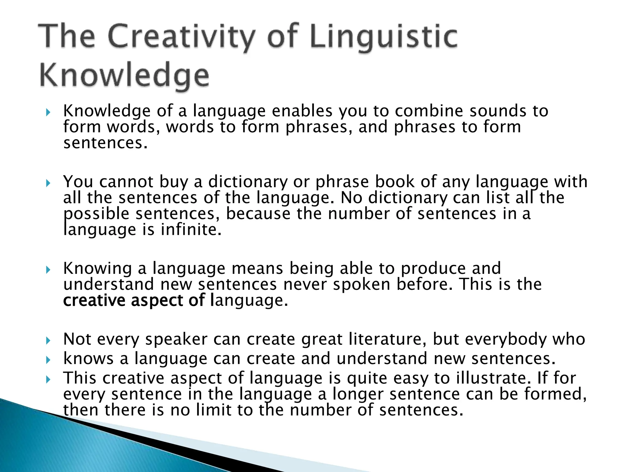  Knowledge of a language enables you to combine sounds to
form words, words to form phrases, and phrases to form
sentences.
 You cannot buy a dictionary or phrase book of any language with
all the sentences of the language. No dictionary can list all the
possible sentences, because the number of sentences in a
language is infinite.
 Knowing a language means being able to produce and
understand new sentences never spoken before. This is the
creative aspect of language.
 Not every speaker can create great literature, but everybody who
 knows a language can create and understand new sentences.
 This creative aspect of language is quite easy to illustrate. If for
every sentence in the language a longer sentence can be formed,
then there is no limit to the number of sentences.
 
