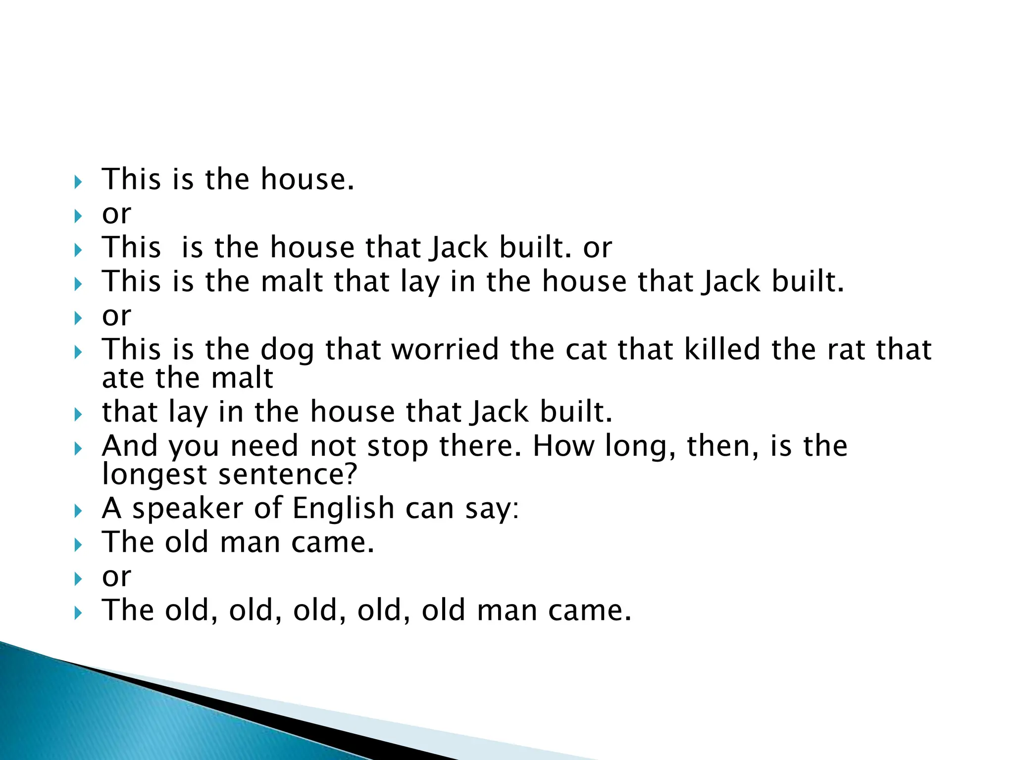  This is the house.
 or
 This is the house that Jack built. or
 This is the malt that lay in the house that Jack built.
 or
 This is the dog that worried the cat that killed the rat that
ate the malt
 that lay in the house that Jack built.
 And you need not stop there. How long, then, is the
longest sentence?
 A speaker of English can say:
 The old man came.
 or
 The old, old, old, old, old man came.
 